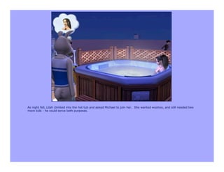 As night fell, Lilah climbed into the hot tub and asked Michael to join her. She wanted woohoo, and still needed two
more kids - he could serve both purposes.
 