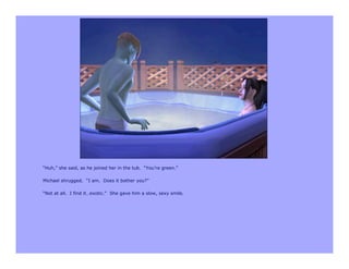 “Huh,” she said, as he joined her in the tub. “You’re green.”

Michael shrugged. “I am. Does it bother you?”

“Not at all. I find it…exotic.” She gave him a slow, sexy smile.
 