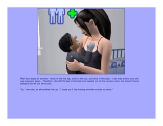 After four bouts of woohoo - twice in the hot tub, once in the car, and once in the bed, - Lilah was pretty sure she
was pregnant again. Therefore, she left Michael in the bed and headed out to the nursery when she heard Connor
yelling to be let out of his crib.

“So,” she said, as she picked him up, “I hope you’ll like having another brother or sister.”
 