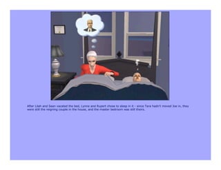 After Lilah and Sean vacated the bed, Lynne and Rupert chose to sleep in it - since Tara hadn’t moved Joe in, they
were still the reigning couple in the house, and the master bedroom was still theirs.
 