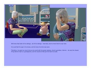 Will knew that both of his siblings - all of his siblings - had died, and he knew that he was next.

He could feel his age in his bones, and he knew his time was soon.

Therefore, he spent as much time as he could with his great-nephew, Anya’s grandson, Warren. He was the closest
thing Warren had to a grandparent, and he would do that job the best he could.
 