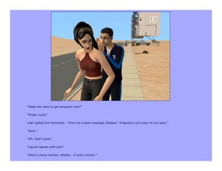 “Made her want to get pregnant now?”

“Pretty much.”

Lilah sighed and stretched. “Give me a back massage, Wesley? Pregnancy isn’t easy on my back.”

“Sure.”

“Oh, that’s good.”

“Lauren agrees with you!”

“She’s a lucky woman, Wesley. A lucky woman.”
 