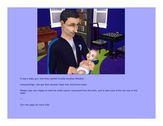 It was a baby girl, who they named Drusilla Aurelius Whedon.

Unsurprisingly, she got both parents’ black hair and brown eyes.

Wesley was very happy to hold her while Lauren recovered from the birth, and to take care of her the rest of the
night.

---

Turn the page for more info!
 