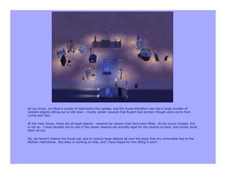 As you know, we lifted a couple of restrictions this update, and the house therefore now has a large number of
random objects sitting out on the lawn - mostly career rewards that Rupert had earned, though some come from
Lynne and Tara.

At the main house, these are all legal objects - rewards for careers that have been lifted. At the cousin houses, this
is not so. I have decided not to care if the career rewards are actually legal for the cousins to have, and simply stuck
them all out.

No, we haven’t redone the house yet, due to various large objects all over the place that are unmovable due to the
Athletic restrictions. But Riley is working on that, and I have hopes for him lifting it soon!
 