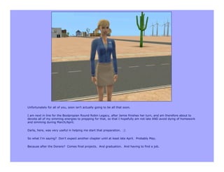 Unfortunately for all of you, soon isn’t actually going to be all that soon.

I am next in line for the Boolpropian Round Robin Legacy, after Jamie finishes her turn, and am therefore about to
devote all of my simming energies to prepping for that, so that I hopefully am not late AND avoid dying of homework
and simming during March/April.

Darla, here, was very useful in helping me start that preparation. :)

So what I’m saying? Don’t expect another chapter until at least late April. Probably May.

Because after the Dorans? Comes final projects. And graduation. And having to find a job.
 