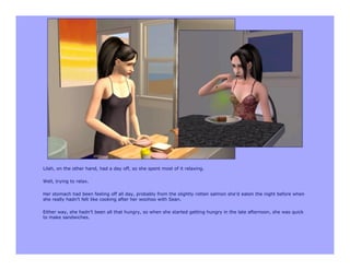 Lilah, on the other hand, had a day off, so she spent most of it relaxing.

Well, trying to relax.

Her stomach had been feeling off all day, probably from the slightly rotten salmon she’d eaten the night before when
she really hadn’t felt like cooking after her woohoo with Sean.

Either way, she hadn’t been all that hungry, so when she started getting hungry in the late afternoon, she was quick
to make sandwiches.
 