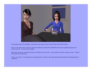 Tara looked away, not speaking. She wasn’t sure what to say, and she knew Lilah wasn’t either.

Lilah, on the other hand, chose to ignore the silence by eating and pretending she wasn’t speaking because her
mouth was full. It only sort of worked.

When she was done, she left the bowl on the table in front of her. Tara wouldn’t mind her making a mess. “Darts?”
she asked as she stood up.

“Okay,” Tara said. It would give her the opportunity to talk to Lilah while distracting herself with something else, if
necessary.
 