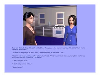 Tara took the darts first, while Lilah watched her. They played a few rounds in silence, while both of them tried to
figure out what to say.

“So what are we going to do about this?” Tara asked finally, as she threw a dart.

“Well, the way I see it, we have a few options,” Lilah said. “First, you still invite Joe over, marry him, are heiress,
and I move out with the kid after I lift Slacker.”

“I don’t want you to go.”

“I don’t really want to either.”

“Second option?”
 