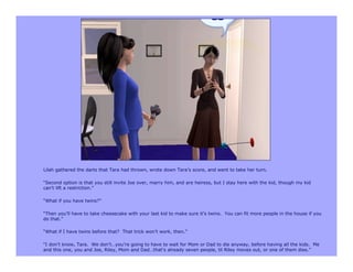 Lilah gathered the darts that Tara had thrown, wrote down Tara’s score, and went to take her turn.

“Second option is that you still invite Joe over, marry him, and are heiress, but I stay here with the kid, though my kid
can’t lift a restriction.”

“What if you have twins?”

“Then you’ll have to take cheesecake with your last kid to make sure it’s twins. You can fit more people in the house if you
do that.”

“What if I have twins before that? That trick won’t work, then.”

“I don’t know, Tara. We don’t…you’re going to have to wait for Mom or Dad to die anyway, before having all the kids. Me
and this one, you and Joe, Riley, Mom and Dad…that’s already seven people, til Riley moves out, or one of them dies.”
 