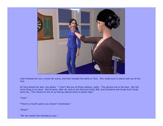 Lilah finished her turn, wrote her score, and then handed the darts to Tara. She made sure to stand well out of the
way.

As Tara aimed her dart, she spoke. “I don’t like any of those options, really. The second one is the best. But the
twins thing is an issue. We’re twins, after all, and so are Dad and Uncle Will, and Grandma and Great-Aunt Cordy
were too. The chance of one of us having natural twins is pretty high.”

“Yeah.”

“There’s a fourth option you haven’t mentioned.”

“What?”

“We can switch the heirship to you.”
 