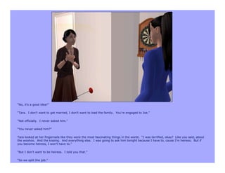 “No, it’s a good idea!”

“Tara. I don’t want to get married, I don’t want to lead the family. You’re engaged to Joe.”

“Not officially. I never asked him.”

“You never asked him?”

Tara looked at her fingernails like they were the most fascinating things in the world. “I was terrified, okay? Like you said, about
the woohoo. And the kissing. And everything else. I was going to ask him tonight because I have to, cause I’m heiress. But if
you become heiress, I won’t have to.”

“But I don’t want to be heiress. I told you that.”

“So we split the job.”
 