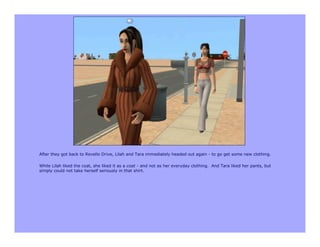 After they got back to Revello Drive, Lilah and Tara immediately headed out again - to go get some new clothing.

While Lilah liked the coat, she liked it as a coat - and not as her everyday clothing. And Tara liked her pants, but
simply could not take herself seriously in that shirt.
 