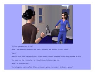 “And how are we going to do that?”

“Well, I keep the leading the family part. I don’t mind doing that at all and you don’t want to.”

“Right.”

“And you do the whole baby making part. You like woohoo, and you don’t seem to mind being pregnant, do you?”

“Not really, now that I know what it is. I thought it was food poisoning at first.”

“Right. So you do that part.”

“You’re forgetting one thing, Tara. I have no interest in getting married, and I don’t want a spouse.”
 