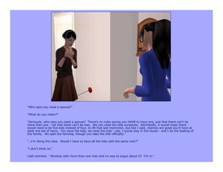 “Who says you need a spouse?”

“What do you mean?”

“Seriously, who says you need a spouse? There’s no rules saying you HAVE to have one, just that there can’t be
more than one - not that there can’t be less. We can raise the kids ourselves. Admittedly, it would mean there
would need to be five kids instead of four, to lift that last restriction, but like I said, chances are good you’d have at
least one set of twins. You have the kids, we raise the kids - yes, I would stay in the house - and I do the leading of
the family. We split the heirship, though you take the title officially.”

“…I’m liking this idea. Would I have to have all the kids with the same man?”

“I don’t think so.”

Lilah smirked. “Woohoo with more than one man and no way to argue about it? I’m in.”
 