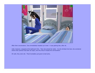 After their conversation, Tara immediately headed up to bed - it was getting late, after all.

Lilah, however, stopped at the bathroom first. Then she joined her sister. As she climbed into bed, she wondered
where their parents had been all night, and why they’d missed the conversation.

Oh well, they were old. They’d probably just gone to bed early.
 