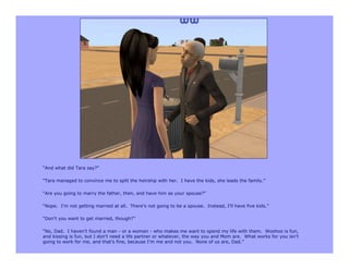 “And what did Tara say?”

“Tara managed to convince me to split the heirship with her. I have the kids, she leads the family.”

“Are you going to marry the father, then, and have him as your spouse?”

“Nope. I’m not getting married at all. There’s not going to be a spouse. Instead, I’ll have five kids.”

“Don’t you want to get married, though?”

“No, Dad. I haven’t found a man - or a woman - who makes me want to spend my life with them. Woohoo is fun,
and kissing is fun, but I don’t need a life partner or whatever, the way you and Mom are. What works for you isn’t
going to work for me, and that’s fine, because I’m me and not you. None of us are, Dad.”
 