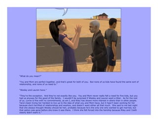 “What do you mean?”

“You and Mom are perfect together, and that’s great for both of you. But none of us kids have found the same sort of
relationship, and none of us need to.”

“Wesley and Lauren have.”

“They’re the exception. And they’re not exactly like you. You and Mom never really felt a need for five kids, but you
had us anyway for the good of the family. I wouldn’t be surprised if Wesley and Lauren want a litter. As for the rest
of us…Lorne is fine with no commitments, as am I, and Riley has shown more interest in aliens than in other people.
Tara’s been trying her hardest to live up to the idea of what you and Mom have, but it hasn’t been working for her
because she’s terrified of relationships and woohoo, and doesn’t want either all that much. She said to me last night
that she always thought Wesley should be heir, probably because he’s the only one who wanted to get married, but
that option was gone before she knew it was there. I think she felt forced into the heirship because Riley and I both
clearly didn’t want it.”
 