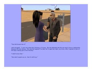 “Tara felt forced into it?”

Lilah shrugged. “I can’t say what she’s thinking, of course. But she definitely felt like she had to have a relationship
because she was heiress. She was the happiest I’ve seen her in ages last night, you know, after I agreed to take on
the baby-making part of the heirship.”

“I didn’t know that.”

“She didn’t expect you to. But it’s still true.”
 