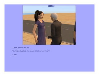 “I never meant to hurt her.”

“She knows that, Dad. You should still talk to her, though.”

“I will.”
 