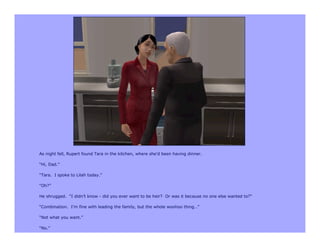 As night fell, Rupert found Tara in the kitchen, where she’d been having dinner.

“Hi, Dad.”

“Tara. I spoke to Lilah today.”

“Oh?”

He shrugged. “I didn’t know - did you ever want to be heir? Or was it because no one else wanted to?”

“Combination. I’m fine with leading the family, but the whole woohoo thing…”

“Not what you want.”

“No.”
 