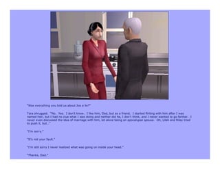 “Was everything you told us about Joe a lie?”

Tara shrugged. “No. Yes. I don’t know. I like him, Dad, but as a friend. I started flirting with him after I was
named heir, but I had no clue what I was doing and neither did he, I don’t think, and I never wanted to go farther. I
never even discussed the idea of marriage with him, let alone being an apocalypse spouse. Oh, Lilah and Riley tried
to push it, but…”

“I’m sorry.”

“It’s not your fault.”

“I’m still sorry I never realized what was going on inside your head.”

“Thanks, Dad.”
 