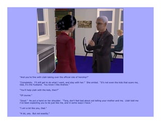 “And you’re fine with Lilah taking over the official role of heirship?”

“Completely. I’ll still get to do what I want, and stay with her.” She smiled. “It’s not even the kids that scare me,
Dad, it’s the husband. You know I like Andrew.”

“You’ll help Lilah with the kids, then?”

“Of course.”

“Good.” He put a hand on her shoulder. “Tara, don’t feel bad about not telling your mother and me. Lilah told me
I’ve been expecting you to be just like me, and in some ways I have.”

“I am a lot like you, Dad.”

“A lot, yes. But not exactly.”
 