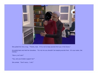 She pulled him into a hug. “Thanks, Dad. I’ll try not to keep secrets from you in the future.”

He pulled back and held her shoulders. “It’s not me you shouldn’t be keeping secrets from. It’s your sister, the
heiress.”

“She is, isn’t she?”

“Yes, and you’d better support her!”

She smiled. “Don’t worry. I will.”
 