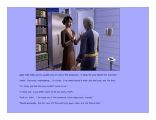 Later that night, Lynne caught Tara on one of the balconies. “I spoke to your father this evening-”

“Mom,” Tara said, interrupting. “It’s okay. I’ve talked about it with Lilah and Dad, and I’m fine.”

“I’m sorry you felt like you couldn’t come to us.”

“I never did. I just didn’t want to let you down, Mom.”

“And you didn’t. I do hope you’ll find someone to be happy with, though.”

“Maybe someday. But for now, I’m fine with you guys, Lilah, and her future kids.”
 