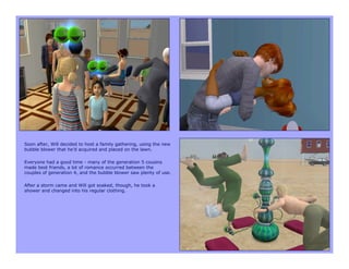 Soon after, Will decided to host a family gathering, using the new
bubble blower that he’d acquired and placed on the lawn.

Everyone had a good time - many of the generation 5 cousins
made best friends, a lot of romance occurred between the
couples of generation 4, and the bubble blower saw plenty of use.

After a storm came and Will got soaked, though, he took a
shower and changed into his regular clothing.
 