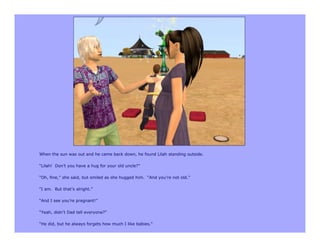 When the sun was out and he came back down, he found Lilah standing outside.

“Lilah! Don’t you have a hug for your old uncle?”

“Oh, fine,” she said, but smiled as she hugged him. “And you’re not old.”

“I am. But that’s alright.”

“And I see you’re pregnant!”

“Yeah, didn’t Dad tell everyone?”

“He did, but he always forgets how much I like babies.”
 