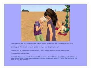 “Hello, little one, I’m your Great-Uncle Will, but you can just call me Uncle Will. I can’t wait to meet you!”

Lilah laughed. “I think he’s - or she’s - glad to meet you too. I’m getting kicked!”

He stood back up and looked at her perceptively. “Don’t feel bad about not wanting to get married.”

“I’m not feeling bad, Uncle Will.”

He smiled. “Yes you are. Don’t. Marriage isn’t for everyone - it wasn’t for me, it wasn’t for your Aunt Willow, it
wasn’t for my mother, though she ended up with my father because she had to. It’s not for your brother, or your
sister, or you. And that’s fine.”
 