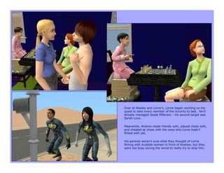 Over at Wesley and Lorne’s, Lorne began working on his
quest to take every member of the sorority to bed. He’d
already managed Jessie Pilferson - his second target was
Sarah Love.

Meanwhile, Andrew made friends with, played chess with,
and cheated at chess with the ones who Lorne hadn’t
flirted with yet.

His parents weren’t sure what they thought of Lorne
flirting with multiple women in front of Andrew, but they
were too busy saving the world to really try to stop him.
 