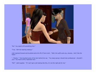 “So? You need to lift something first.”

“True. Still not wearing makeup.”

Lilah reached forward and brushed some lint off of Tara’s skirt. “Well, the outfit suits you, anyway. And I like the
heels.”

“…Thanks.” Tara brushed some of her hair behind her ear. “You keep saying I should look professional - shouldn’t
you? You have to lift a restriction too.”

“Me?” Lilah laughed. “If I can’t get a job looking like this, it’s not the right job for me.”
 