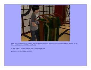 While Riley had enjoyed his first day in Kyoto, he felt rather out of place in his customary clothing. Rather, he felt
like a tourist, and he didn’t like that feeling.

It hadn’t been a big deal in Lihue, but in Kyoto, it was odd.

Therefore, he went clothes shopping.
 