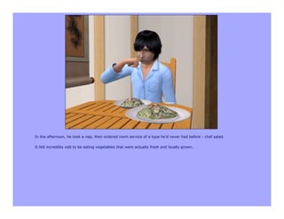 In the afternoon, he took a nap, then ordered room service of a type he’d never had before - chef salad.

It felt incredibly odd to be eating vegetables that were actually fresh and locally grown.
 