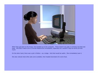When they got back to the house, Tara headed up to the computer. There weren’t any jobs in Criminal, but that was
okay. She didn’t need to be a Criminal Mastermind immediately, especially as it wouldn’t help the family all that
much.

On the other hand, there was a job in Politics - as a Judge. And that would be useful. She immediately took it.

She also noticed what other jobs were available, then headed downstairs for some food.
 