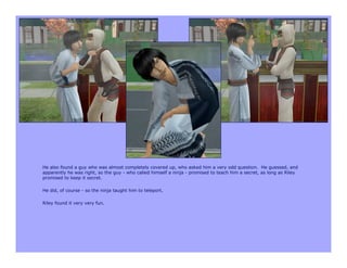 He also found a guy who was almost completely covered up, who asked him a very odd question. He guessed, and
apparently he was right, so the guy - who called himself a ninja - promised to teach him a secret, as long as Riley
promised to keep it secret.

He did, of course - so the ninja taught him to teleport.

Riley found it very very fun.
 