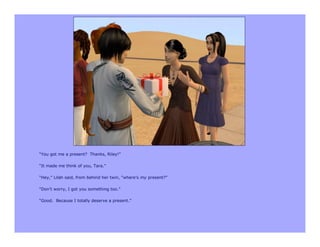 “You got me a present? Thanks, Riley!”

“It made me think of you, Tara.”

“Hey,” Lilah said, from behind her twin, “where’s my present?”

“Don’t worry, I got you something too.”

“Good. Because I totally deserve a present.”
 
