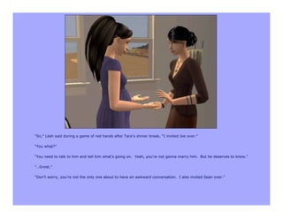 “So,” Lilah said during a game of red hands after Tara’s dinner break, “I invited Joe over.”

“You what?”

“You need to talk to him and tell him what’s going on. Yeah, you’re not gonna marry him. But he deserves to know.”

“…Great.”

“Don’t worry, you’re not the only one about to have an awkward conversation. I also invited Sean over.”
 