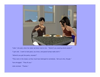 “Lilah,” she said, when her sister sat down next to her. “Weren’t you wearing shorts earlier?”

“I got cold. I want to look good, you know, and goose bumps really don’t.”

“Where’d you get the pants, anyway?”

“They were in the closet, so they must have belonged to somebody. Not sure who, though.”

Tara shrugged. “They fit you.”

Lilah smirked. “Thanks.”
 