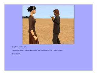 “Hey Tara, what’s up?”

Tara smiled at Joe. She did like him, but in a friends sort of way. “A lot, actually.”

“Like what?”
 