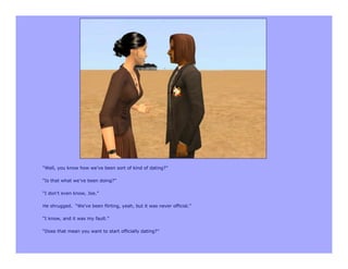 “Well, you know how we’ve been sort of kind of dating?”

“Is that what we’ve been doing?”

“I don’t even know, Joe.”

He shrugged. “We’ve been flirting, yeah, but it was never official.”

“I know, and it was my fault.”

“Does that mean you want to start officially dating?”
 