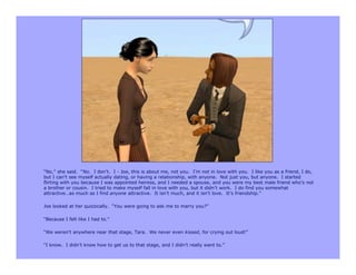 “No,” she said. “No. I don’t. I - Joe, this is about me, not you. I’m not in love with you. I like you as a friend, I do,
but I can’t see myself actually dating, or having a relationship, with anyone. Not just you, but anyone. I started
flirting with you because I was appointed heiress, and I needed a spouse, and you were my best male friend who’s not
a brother or cousin. I tried to make myself fall in love with you, but it didn’t work. I do find you somewhat
attractive…as much as I find anyone attractive. It isn’t much, and it isn’t love. It’s friendship.”

Joe looked at her quizzically. “You were going to ask me to marry you?”

“Because I felt like I had to.”

“We weren’t anywhere near that stage, Tara. We never even kissed, for crying out loud!”

“I know. I didn’t know how to get us to that stage, and I didn’t really want to.”
 