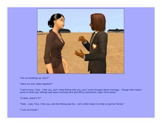 “Are we breaking up, then?”

“Were we ever really together?”

“I don’t know, Tara. I like you, and I liked flirting with you, but I never thought about marriage. Though that makes
some of what your siblings said about working hard and lifting restrictions make more sense.”

“It does, doesn’t it?”

“Yeah. Look, Tara, I like you, and the flirting was fun. Let’s either keep it to that or just be friends.”

“I can do friends.”
 