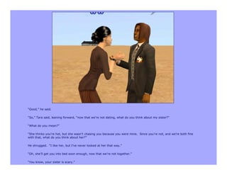 “Good,” he said.

“So,” Tara said, leaning forward, “now that we’re not dating, what do you think about my sister?”

“What do you mean?”

“She thinks you’re hot, but she wasn’t chasing you because you were mine. Since you’re not, and we’re both fine
with that, what do you think about her?”

He shrugged. “I like her, but I’ve never looked at her that way.”

“Oh, she’ll get you into bed soon enough, now that we’re not together.”

“You know, your sister is scary.”
 