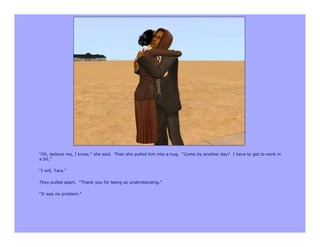 “Oh, believe me, I know,” she said. Then she pulled him into a hug. “Come by another day? I have to get to work in
a bit.”

“I will, Tara.”

They pulled apart. “Thank you for being so understanding.”

“It was no problem.”
 
