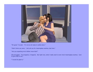 “Oh good,” he said. “I’m not at all ready to settle down.”

“Didn’t think you were. I did call you for meaningless woohoo, last time.”

“Are you expecting me to father more kids?”

She shrugged. “If it happens, it happens. But right now, what I really want is even more meaningless woohoo. Care
to give that to me?”

“I would be glad to.”
 