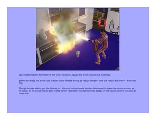 Leaving the lobster thermidor in the oven, however, caused the oven to burst out in flames.

Before her body was even cold, Xander found himself having to rescue himself - and the rest of the family - from the
fire.

Though he was able to put the flames out, his aunt's death made Xander determined to leave the house as soon as
he could. As he would not be able to lift a career restriction, he did not need to stay in the house once he was able to
move out.
 