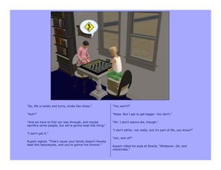 "So, life is twisty and turny, kinda like chess."          "You won't?"

"Huh?"                                                     "Nope. But I get to get bigger. You don't."

"And we have to find our way through, and maybe            "Oh. I don't wanna die, though."
sacrifice some people, but we're gonna beat this thing."
                                                           "I don't either, not really, but it's part of life, you know?"
"I don't get it."
                                                           "Um, sort of?"
Rupert sighed. "That's cause your family doesn't haveta
beat this Apocalypse, and you're gonna live forever.”      Rupert rolled his eyes at Sharla. "Whatever. Oh, and
                                                           checkmate."
 