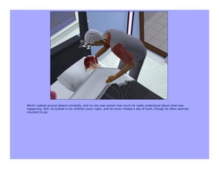 Martin walked around absent-mindedly, and no one was certain how much he really understood about what was
happening. Still, he tucked in his children every night, and he never missed a day of work, though he often seemed
reluctant to go.
 